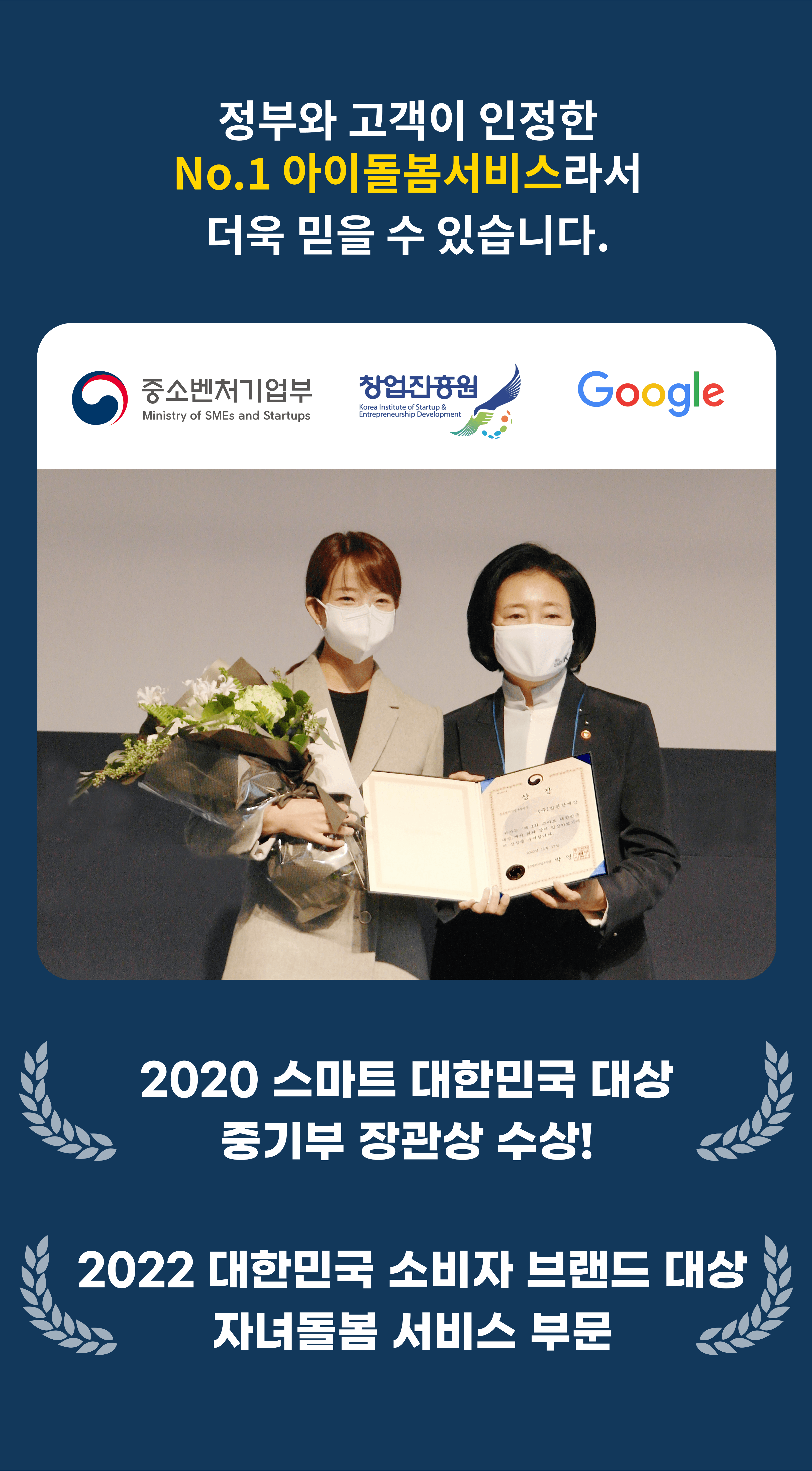 정부와 고객이 인정한 No.1 아이돌봄서비스라서 더욱 믿을 수 있습니다. 2020 스마트 대한민국 대상 중기부 장관상 수상! 2022 대한민국 소비자 브랜드 대상 자녀돌봄 서비스 부문